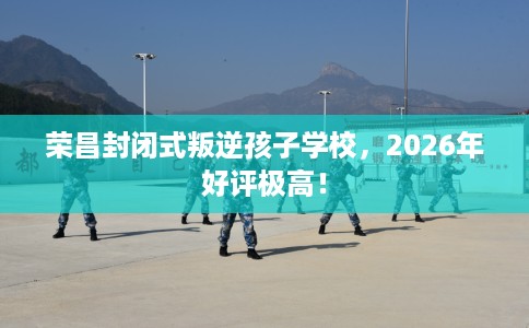 荣昌封闭式叛逆孩子学校，2026年好评极高！