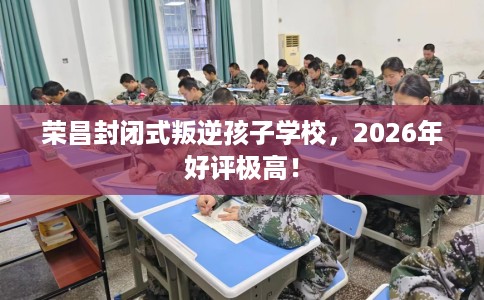 荣昌封闭式叛逆孩子学校，2026年好评极高！