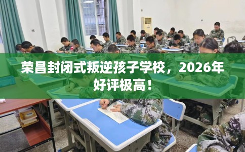 荣昌封闭式叛逆孩子学校，2026年好评极高！