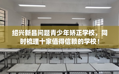 绍兴新昌问题青少年矫正学校，同时梳理十家值得信赖的学校！