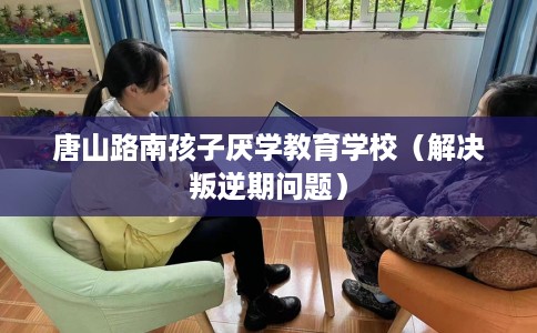 唐山路南孩子厌学教育学校（解决叛逆期问题）