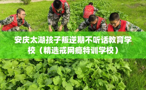 安庆太湖孩子叛逆期不听话教育学校（精选戒网瘾特训学校）