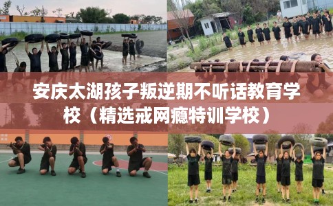 安庆太湖孩子叛逆期不听话教育学校（精选戒网瘾特训学校）