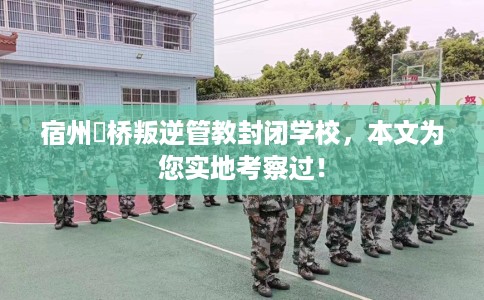 宿州埇桥叛逆管教封闭学校，本文为您实地考察过！