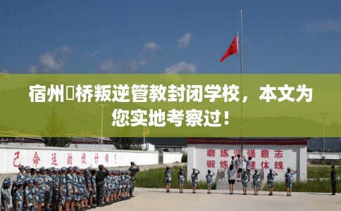 宿州埇桥叛逆管教封闭学校，本文为您实地考察过！