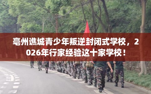 亳州谯城青少年叛逆封闭式学校，2026年行家经验这十家学校！