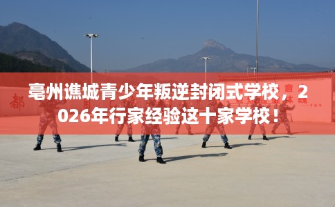 亳州谯城青少年叛逆封闭式学校，2026年行家经验这十家学校！