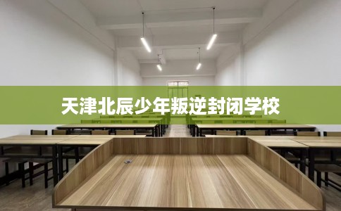 天津北辰少年叛逆封闭学校