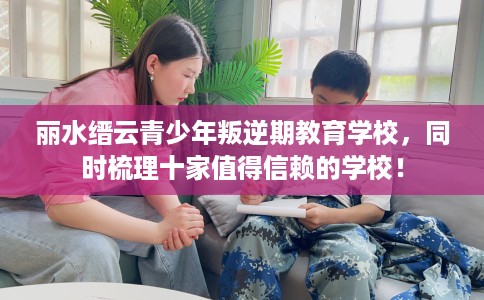 丽水缙云青少年叛逆期教育学校，同时梳理十家值得信赖的学校！