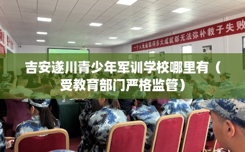 吉安遂川青少年军训学校哪里有（受教育部门严格监管）