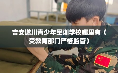 吉安遂川青少年军训学校哪里有（受教育部门严格监管）
