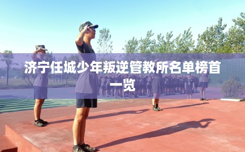 济宁任城少年叛逆管教所名单榜首一览