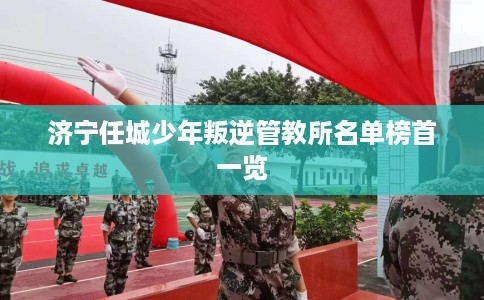 济宁任城少年叛逆管教所名单榜首一览