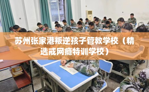 苏州张家港叛逆孩子管教学校(精选戒网瘾特训学校) 苏州张家港叛逆孩子管教学校(精选戒网瘾特训学校)