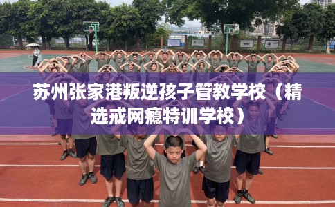 苏州张家港叛逆孩子管教学校(精选戒网瘾特训学校) 苏州张家港叛逆孩子管教学校(精选戒网瘾特训学校)