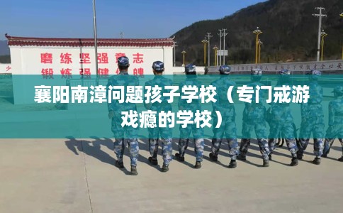 襄阳南漳问题孩子学校（专门戒游戏瘾的学校）