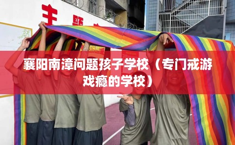 襄阳南漳问题孩子学校（专门戒游戏瘾的学校）