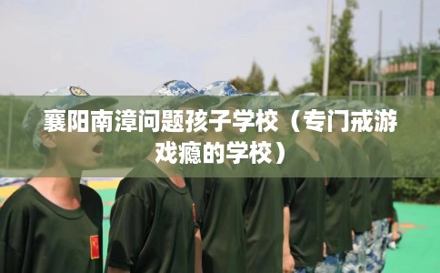 襄阳南漳问题孩子学校（专门戒游戏瘾的学校）
