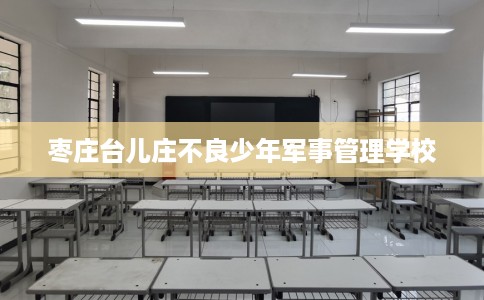 枣庄台儿庄不良少年军事管理学校
