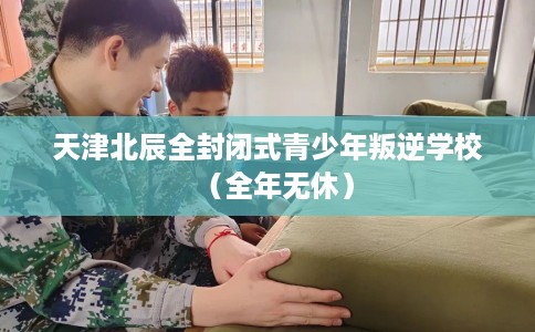 天津北辰全封闭式青少年叛逆学校（全年无休）