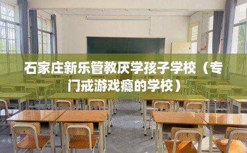 石家庄新乐管教厌学孩子学校（专门戒游戏瘾的学校）
