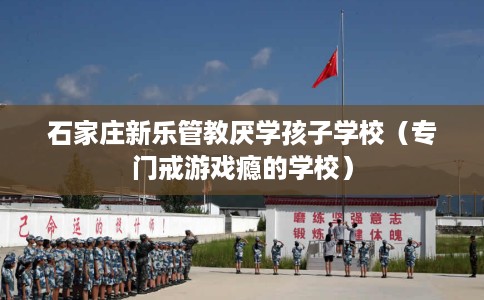 石家庄新乐管教厌学孩子学校（专门戒游戏瘾的学校）