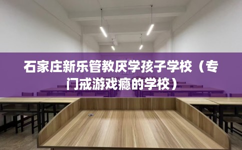 石家庄新乐管教厌学孩子学校（专门戒游戏瘾的学校）