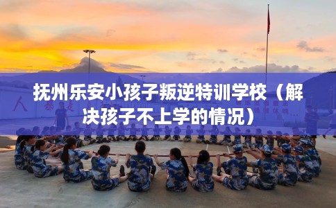 抚州乐安小孩子叛逆特训学校（解决孩子不上学的情况）