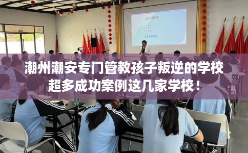 潮州潮安专门管教孩子叛逆的学校超多成功案例这几家学校！
