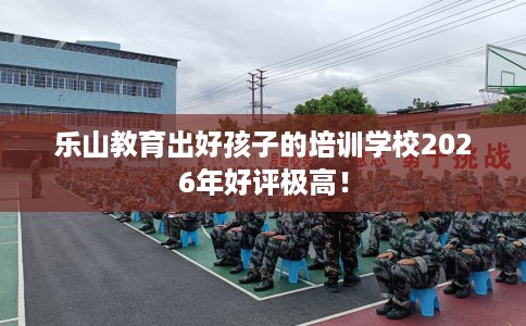 乐山教育出好孩子的培训学校2026年好评极高！
