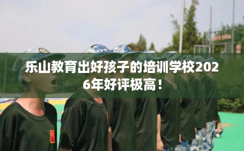乐山教育出好孩子的培训学校2026年好评极高！