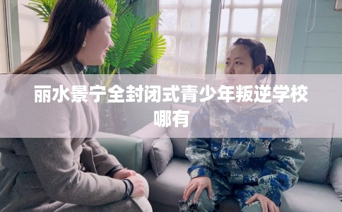 丽水景宁全封闭式青少年叛逆学校哪有