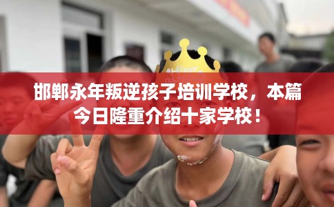 邯郸永年叛逆孩子培训学校，本篇今日隆重介绍十家学校！