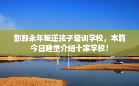 邯郸永年叛逆孩子培训学校，本篇今日隆重介绍十家学校！