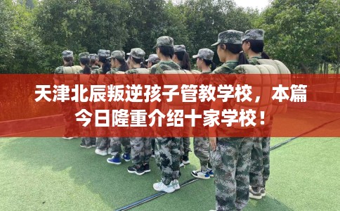 天津北辰叛逆孩子管教学校，本篇今日隆重介绍十家学校！