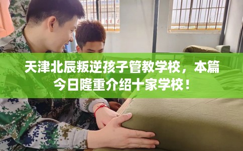 天津北辰叛逆孩子管教学校，本篇今日隆重介绍十家学校！