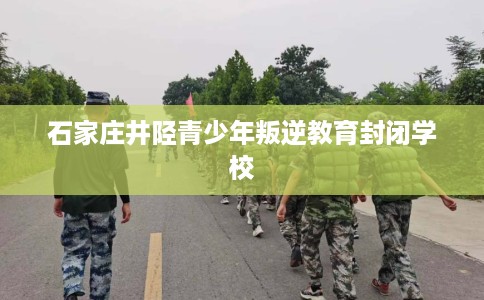 石家庄井陉青少年叛逆教育封闭学校