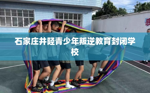 石家庄井陉青少年叛逆教育封闭学校