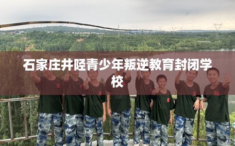 石家庄井陉青少年叛逆教育封闭学校