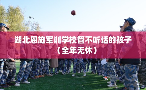 湖北恩施军训学校管不听话的孩子（全年无休）