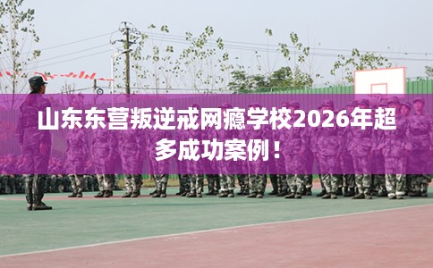 山东东营叛逆戒网瘾学校2026年超多成功案例！