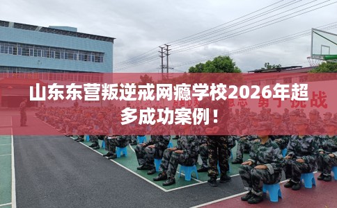 山东东营叛逆戒网瘾学校2026年超多成功案例！