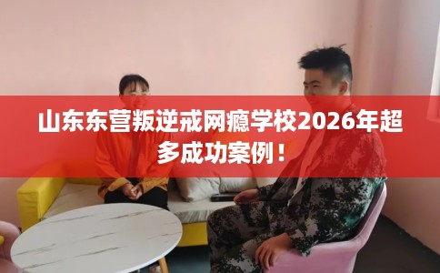 山东东营叛逆戒网瘾学校2026年超多成功案例！