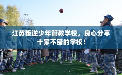 江苏叛逆少年管教学校,良心分享十家不错的学校! 江苏叛逆少年管教学校,良心分享十家不错的学校!