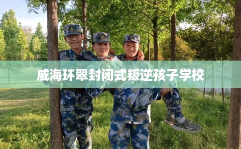 威海环翠封闭式叛逆孩子学校