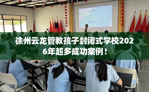 徐州云龙管教孩子封闭式学校2026年超多成功案例！