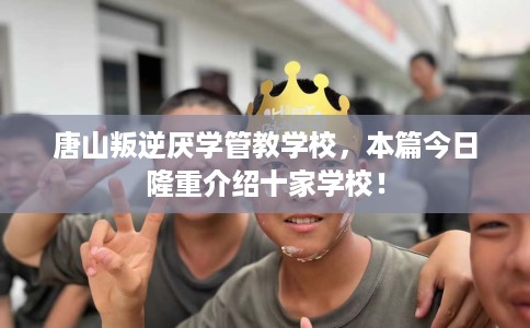 唐山叛逆厌学管教学校，本篇今日隆重介绍十家学校！