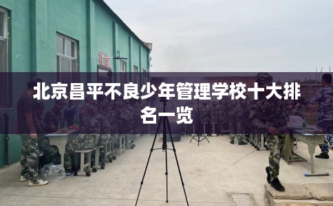 北京昌平不良少年管理学校十大排名一览