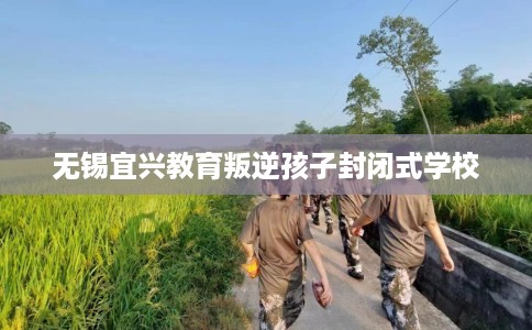 无锡宜兴教育叛逆孩子封闭式学校