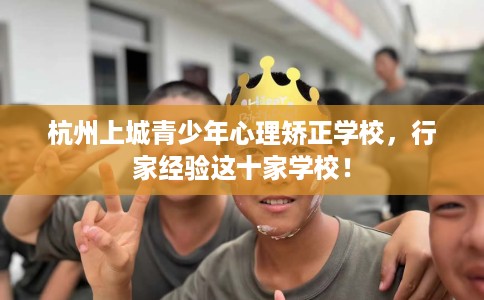 杭州上城青少年心理矫正学校，行家经验这十家学校！